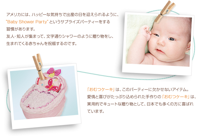  アメリカには、ハッピーな気持ちで出産の日を迎えられるように、“Baby Shower Party”というサプライズパーティーをする習慣があります。友人・知人が集まって、文字通りシャワーのように贈り物をし、生まれてくる赤ちゃんを祝福するのです。    イメージ写真 「おむつケーキ」は、このパーティーに欠かせないアイテム。愛情と喜びがたっぷり込められた手作りの「おむつケーキ」は、実用的でキュートな贈り物として、日本でも多くの方に喜ばれています。 