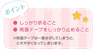 ポイント  ・しっかり折ること  ・両面テープをしっかり止めること  ※両面テープは一度はがしてしまうと、とれやすくなってしまいます。