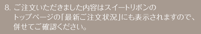 ご注文いただきました内容はスイートリボンのトップページの「最新ご注文状況」にも表示されますので、併せてご確認ください。
