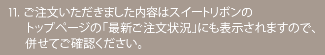 ご注文いただきました内容はスイートリボンのトップページの「最新ご注文状況」にも表示されますので、併せてご確認ください。