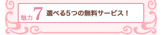 魅力7選べる5つの無料サービス！